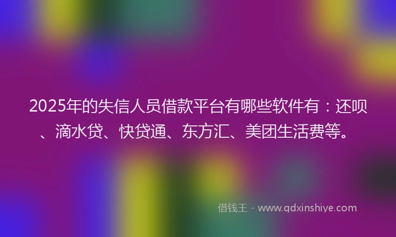 2025年的失信人员借款平台有哪些软件有：还呗、滴水贷、快贷通、东方汇、美团生活费等。