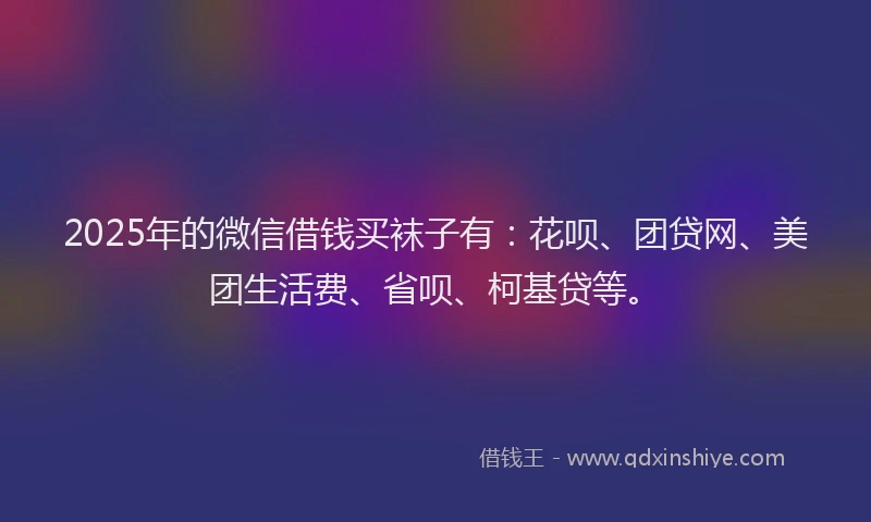 2025年的微信借钱买袜子有：花呗、团贷网、美团生活费、省呗、柯基贷等。