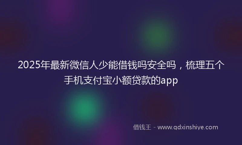 2025年最新微信人少能借钱吗安全吗，梳理五个手机支付宝小额贷款的app