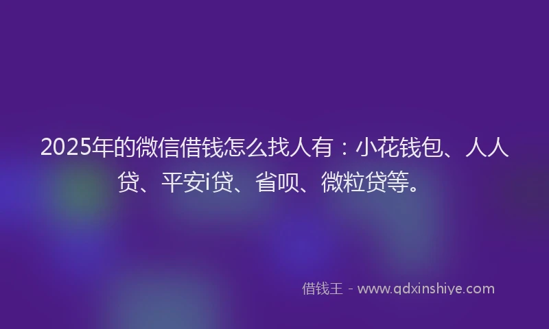 2025年的微信借钱怎么找人有：小花钱包、人人贷、平安i贷、省呗、微粒贷等。