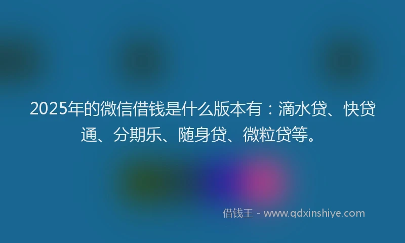 2025年的微信借钱是什么版本有：滴水贷、快贷通、分期乐、随身贷、微粒贷等。