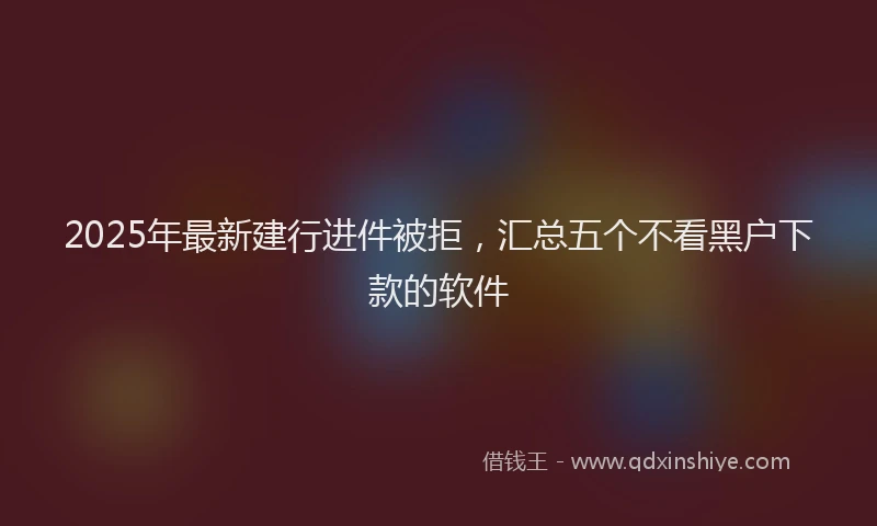 2025年最新建行进件被拒，汇总五个不看黑户下款的软件