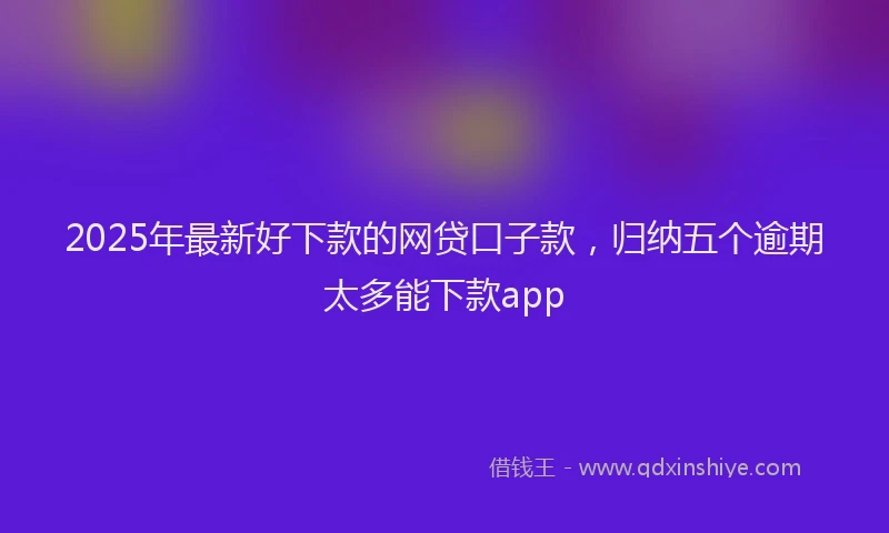 2025年最新好下款的网贷口子款，归纳五个逾期太多能下款app