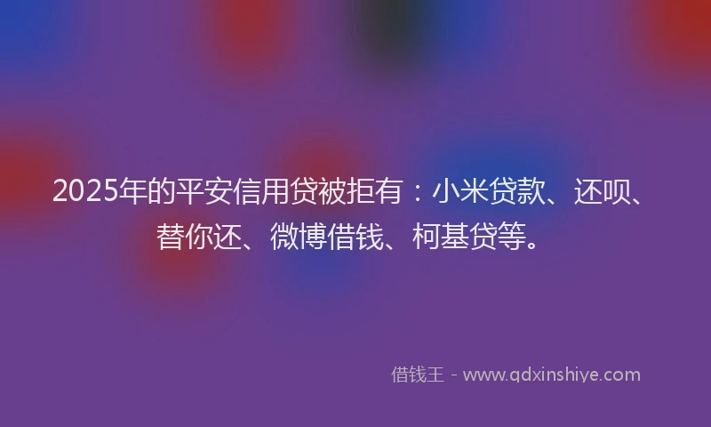 2025年的平安信用贷被拒有：小米贷款、还呗、替你还、微博借钱、柯基贷等。