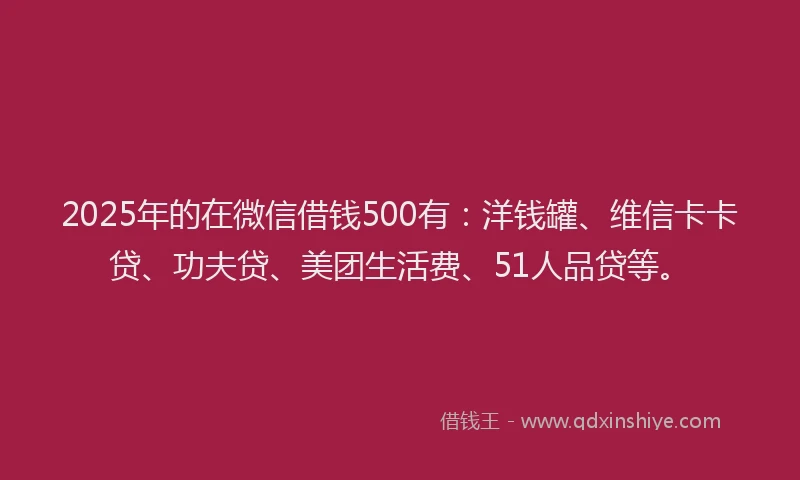 2025年的在微信借钱500有：洋钱罐、维信卡卡贷、功夫贷、美团生活费、51人品贷等。