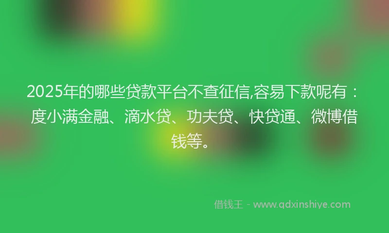 2025年的哪些贷款平台不查征信,容易下款呢有：度小满金融、滴水贷、功夫贷、快贷通、微博借钱等。