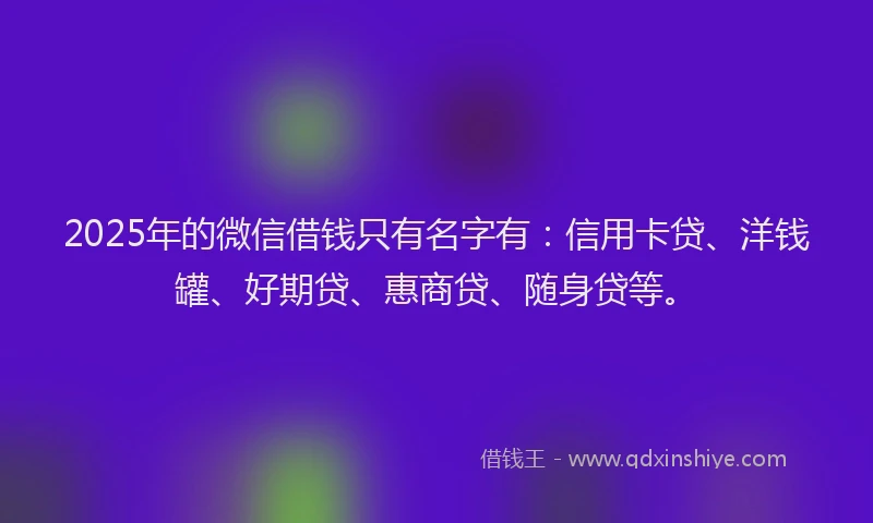 2025年的微信借钱只有名字有：信用卡贷、洋钱罐、好期贷、惠商贷、随身贷等。