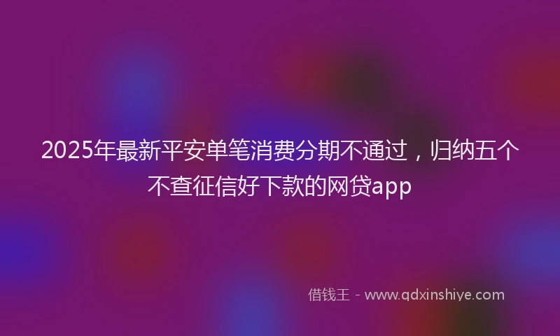 2025年最新平安单笔消费分期不通过，归纳五个不查征信好下款的网贷app