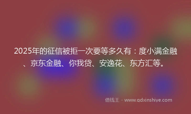 2025年的征信被拒一次要等多久有：度小满金融、京东金融、你我贷、安逸花、东方汇等。