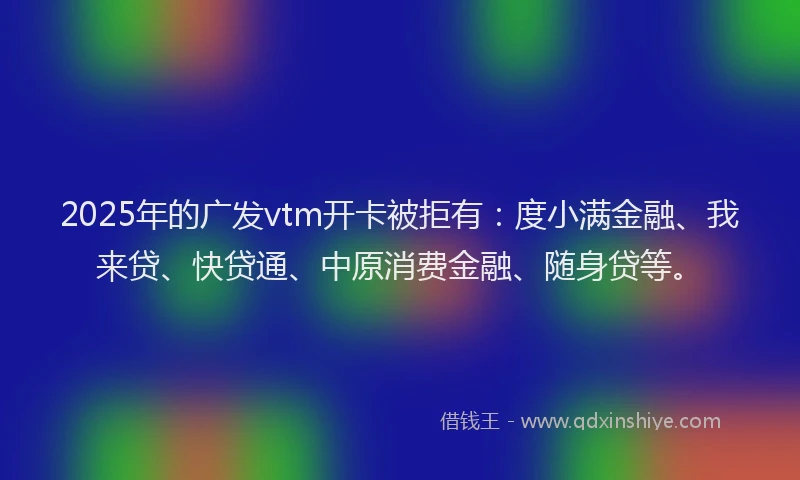 2025年的广发vtm开卡被拒有：度小满金融、我来贷、快贷通、中原消费金融、随身贷等。