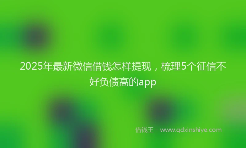 2025年最新微信借钱怎样提现，梳理5个征信不好负债高的app