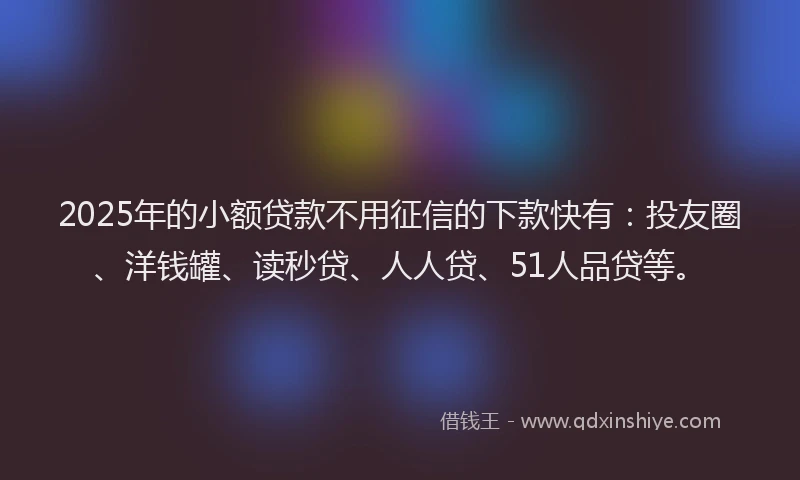 2025年的小额贷款不用征信的下款快有：投友圈、洋钱罐、读秒贷、人人贷、51人品贷等。
