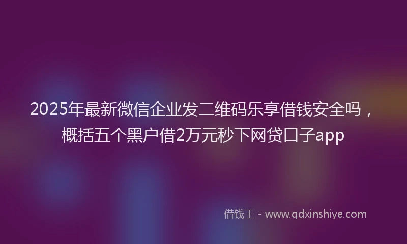 2025年最新微信企业发二维码乐享借钱安全吗，概括五个黑户借2万元秒下网贷口子app