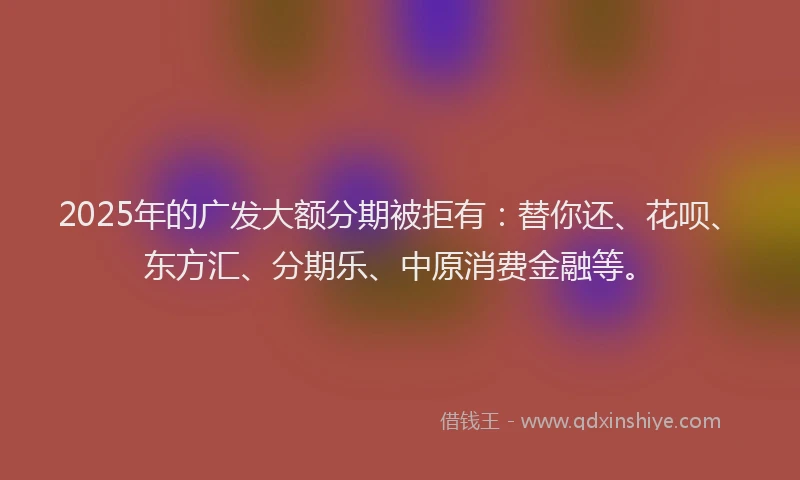 2025年的广发大额分期被拒有：替你还、花呗、东方汇、分期乐、中原消费金融等。