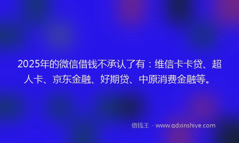 2025年的微信借钱不承认了有：维信卡卡贷、超人卡、京东金融、好期贷、中原消费金融等。