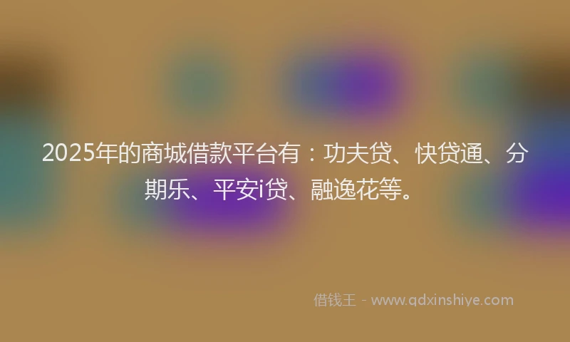 2025年的商城借款平台有：功夫贷、快贷通、分期乐、平安i贷、融逸花等。