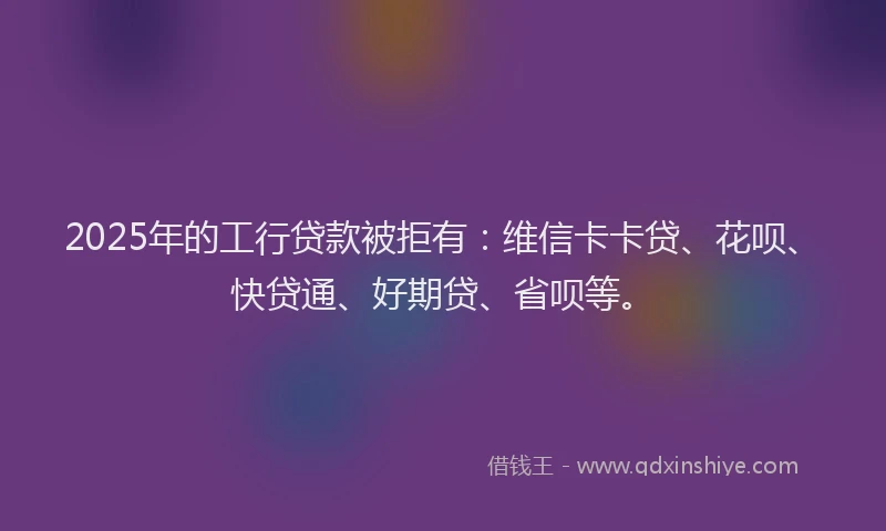 2025年的工行贷款被拒有：维信卡卡贷、花呗、快贷通、好期贷、省呗等。