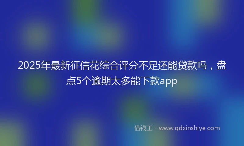 2025年最新征信花综合评分不足还能贷款吗，盘点5个逾期太多能下款app