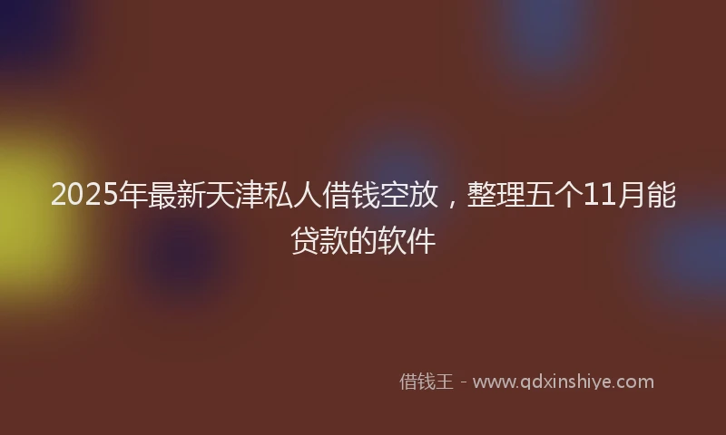 2025年最新天津私人借钱空放，整理五个11月能贷款的软件