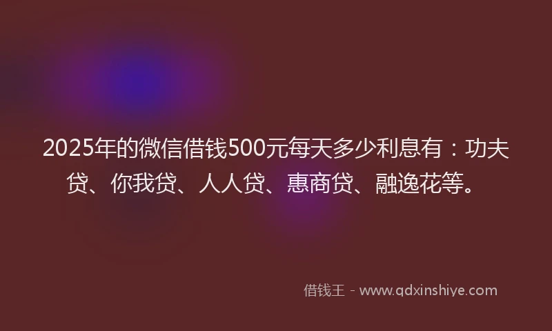 2025年的微信借钱500元每天多少利息有：功夫贷、你我贷、人人贷、惠商贷、融逸花等。
