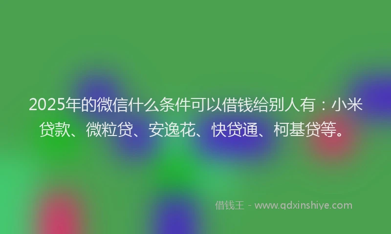 2025年的微信什么条件可以借钱给别人有：小米贷款、微粒贷、安逸花、快贷通、柯基贷等。