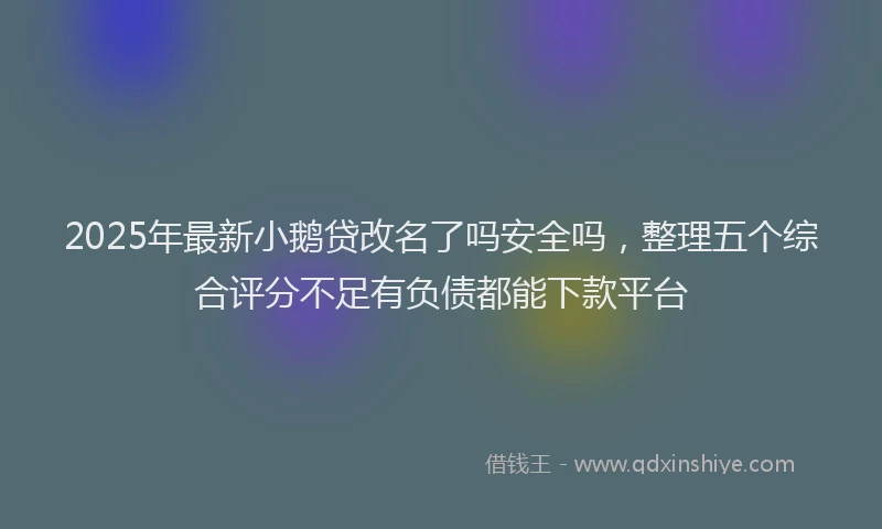 2025年最新小鹅贷改名了吗安全吗，整理五个综合评分不足有负债都能下款平台