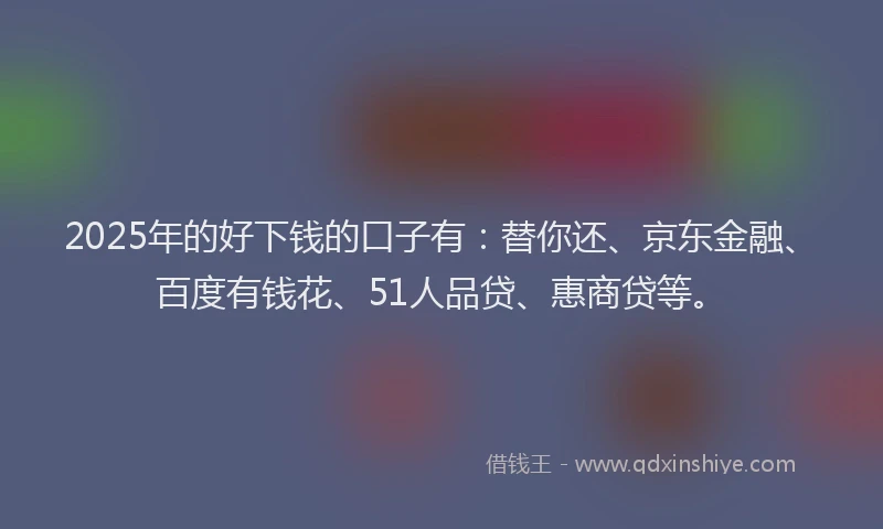 2025年的好下钱的口子有：替你还、京东金融、百度有钱花、51人品贷、惠商贷等。