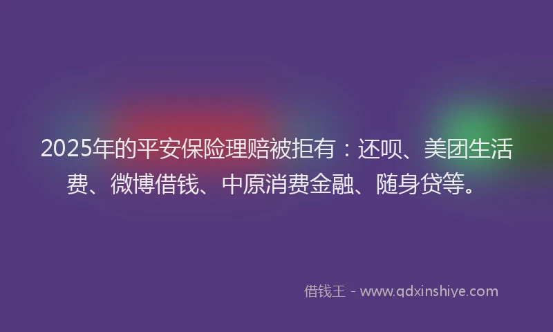 2025年的平安保险理赔被拒有：还呗、美团生活费、微博借钱、中原消费金融、随身贷等。