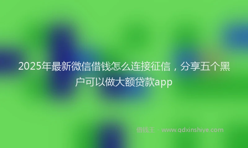 2025年最新微信借钱怎么连接征信，分享五个黑户可以做大额贷款app