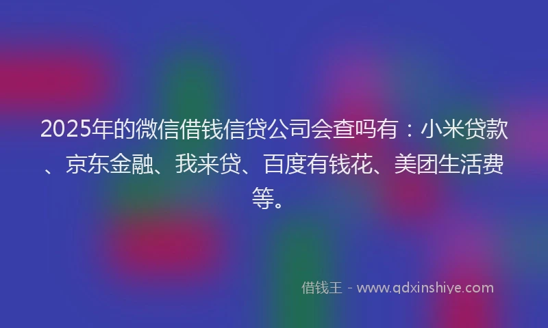 2025年的微信借钱信贷公司会查吗有：小米贷款、京东金融、我来贷、百度有钱花、美团生活费等。