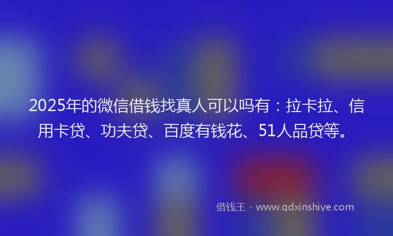 2025年的微信借钱找真人可以吗有：拉卡拉、信用卡贷、功夫贷、百度有钱花、51人品贷等。
