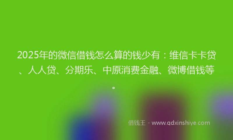 2025年的微信借钱怎么算的钱少有：维信卡卡贷、人人贷、分期乐、中原消费金融、微博借钱等。