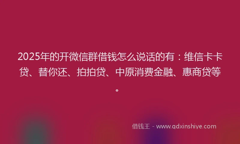 2025年的开微信群借钱怎么说话的有：维信卡卡贷、替你还、拍拍贷、中原消费金融、惠商贷等。