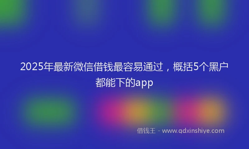 2025年最新微信借钱最容易通过，概括5个黑户都能下的app