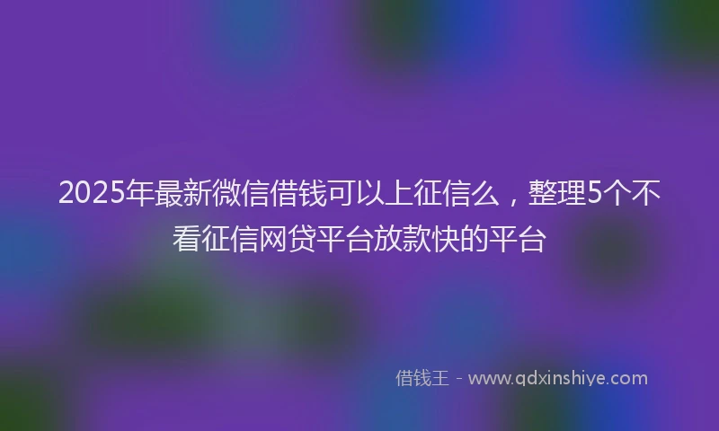 2025年最新微信借钱可以上征信么，整理5个不看征信网贷平台放款快的平台