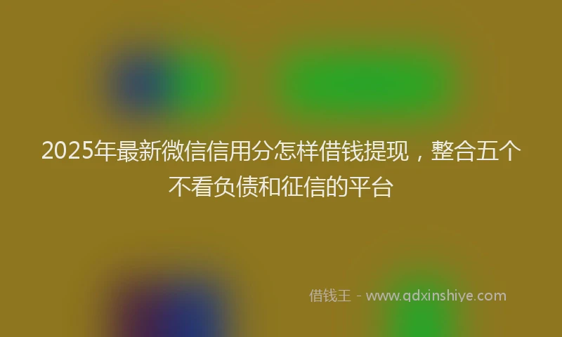 2025年最新微信信用分怎样借钱提现，整合五个不看负债和征信的平台