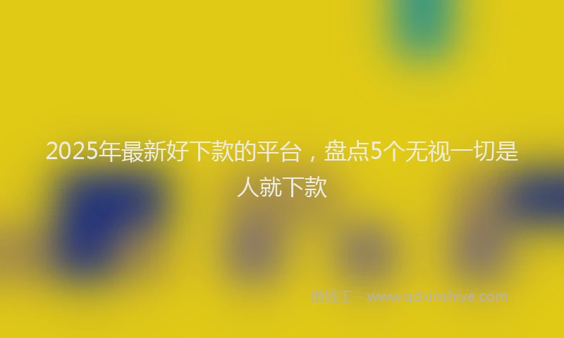 2025年最新好下款的平台，盘点5个无视一切是人就下款