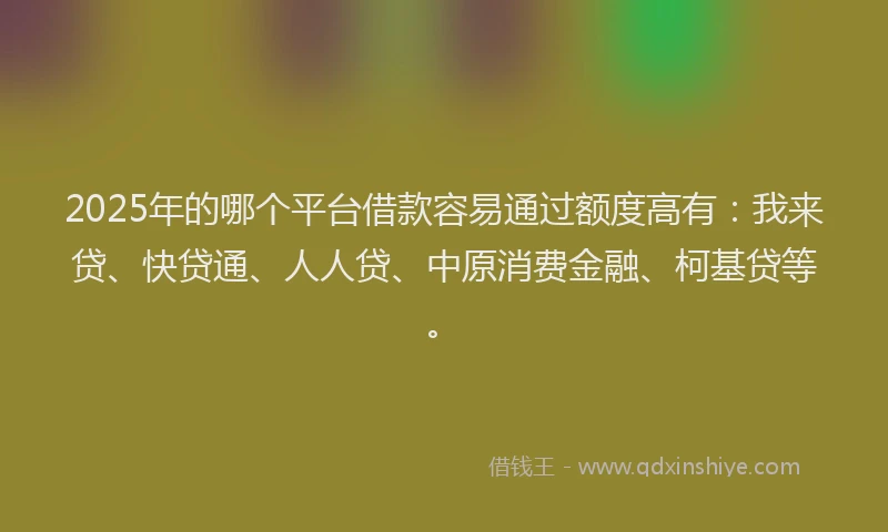 2025年的哪个平台借款容易通过额度高有：我来贷、快贷通、人人贷、中原消费金融、柯基贷等。