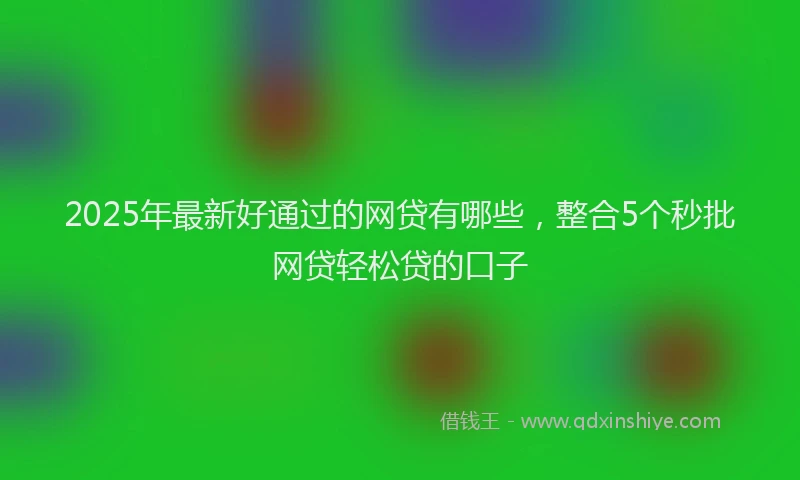 2025年最新好通过的网贷有哪些，整合5个秒批网贷轻松贷的口子