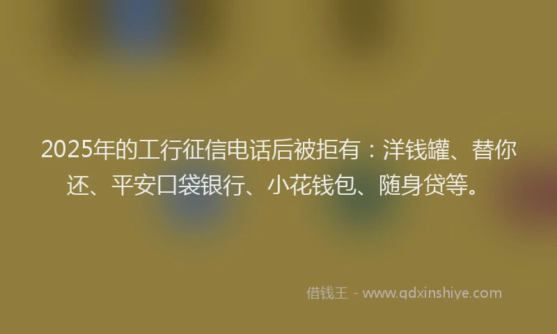 2025年的工行征信电话后被拒有：洋钱罐、替你还、平安口袋银行、小花钱包、随身贷等。