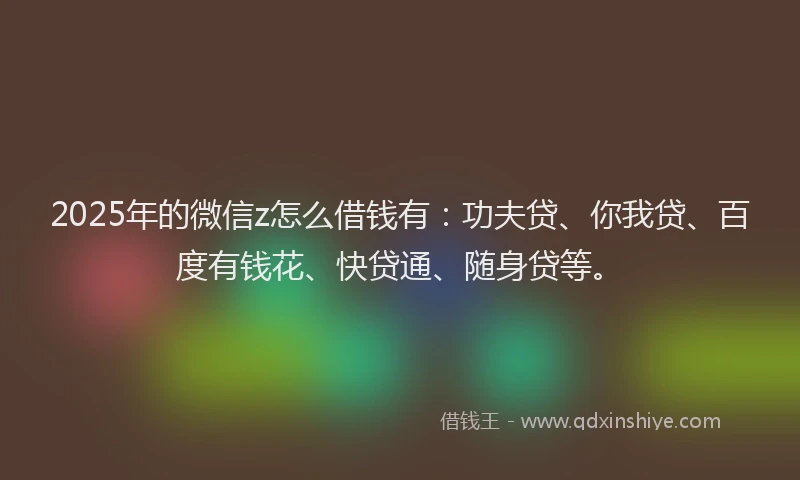 2025年的微信z怎么借钱有：功夫贷、你我贷、百度有钱花、快贷通、随身贷等。