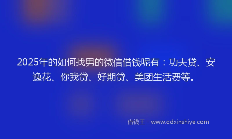 2025年的如何找男的微信借钱呢有：功夫贷、安逸花、你我贷、好期贷、美团生活费等。