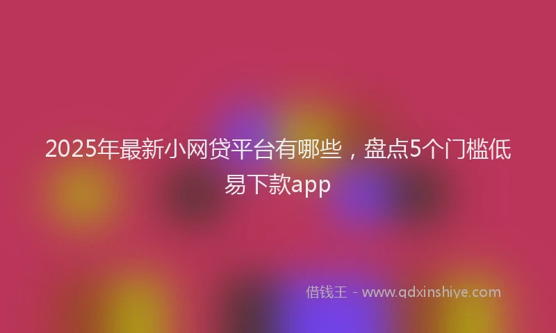 2025年最新小网贷平台有哪些，盘点5个门槛低易下款app