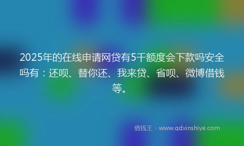 2025年的在线申请网贷有5千额度会下款吗安全吗有：还呗、替你还、我来贷、省呗、微博借钱等。