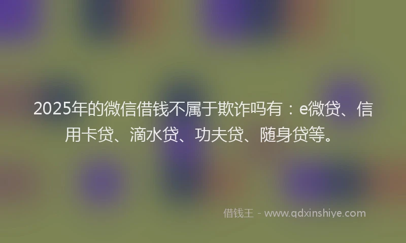 2025年的微信借钱不属于欺诈吗有：e微贷、信用卡贷、滴水贷、功夫贷、随身贷等。