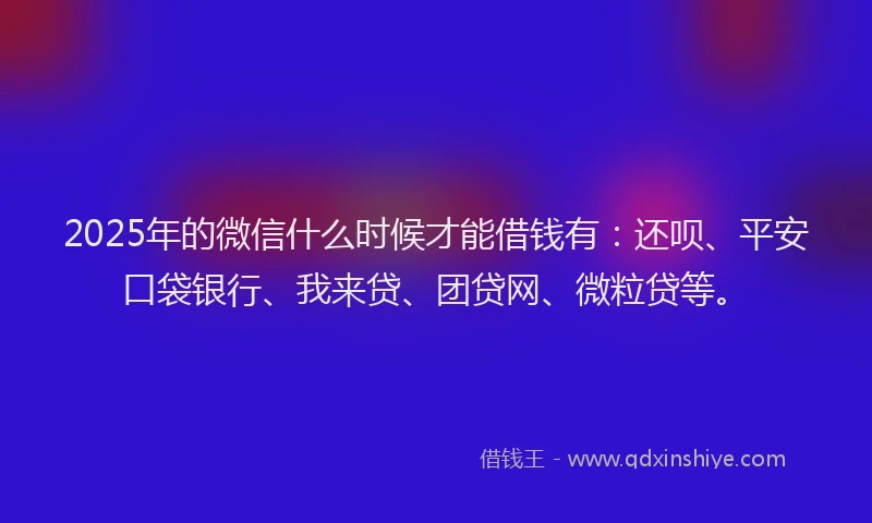 2025年的微信什么时候才能借钱有：还呗、平安口袋银行、我来贷、团贷网、微粒贷等。