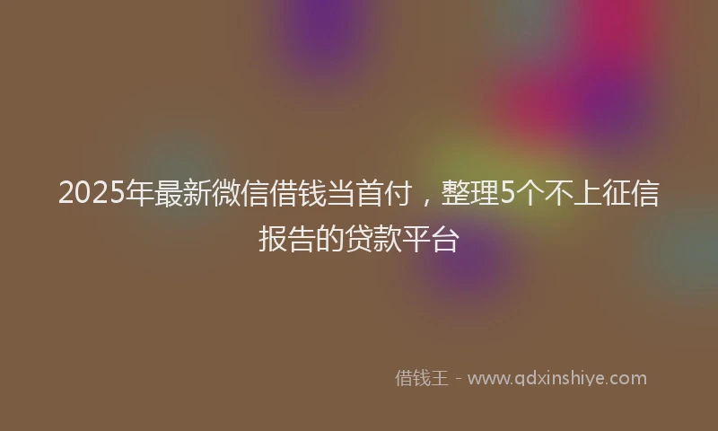 2025年最新微信借钱当首付，整理5个不上征信报告的贷款平台