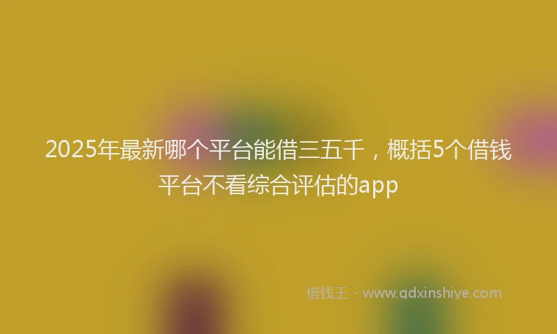 2025年最新哪个平台能借三五千，概括5个借钱平台不看综合评估的app