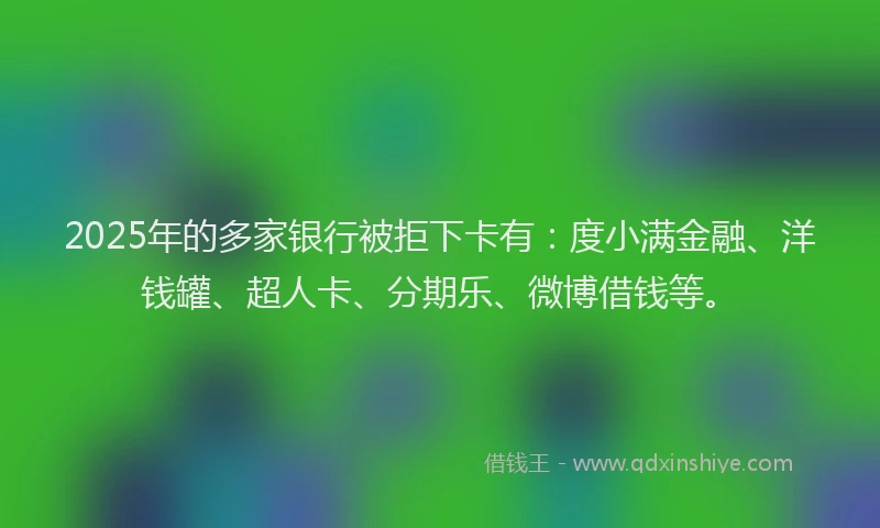 2025年的多家银行被拒下卡有：度小满金融、洋钱罐、超人卡、分期乐、微博借钱等。