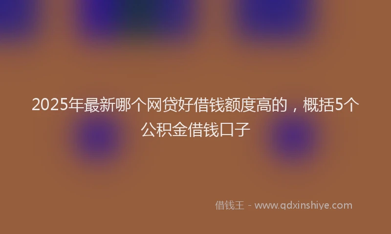 2025年最新哪个网贷好借钱额度高的，概括5个公积金借钱口子
